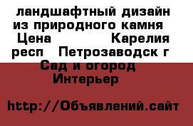 ландшафтный дизайн из природного камня › Цена ­ 30 000 - Карелия респ., Петрозаводск г. Сад и огород » Интерьер   